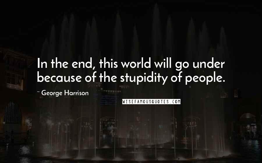 George Harrison Quotes: In the end, this world will go under because of the stupidity of people.
