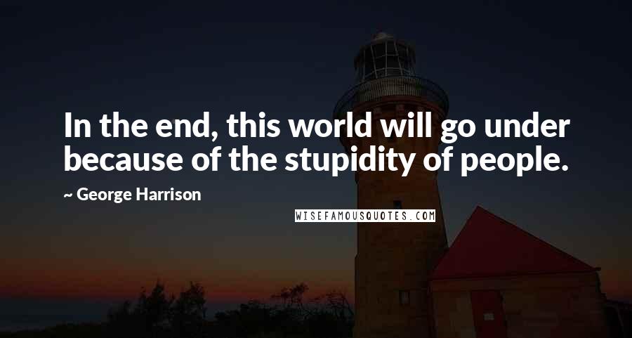 George Harrison Quotes: In the end, this world will go under because of the stupidity of people.