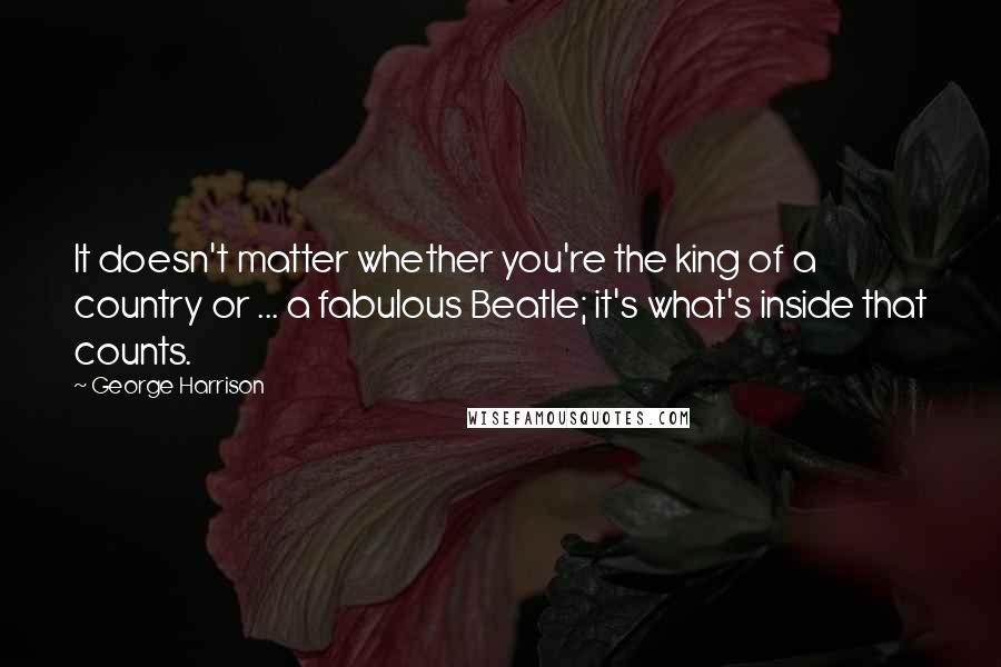 George Harrison Quotes: It doesn't matter whether you're the king of a country or ... a fabulous Beatle; it's what's inside that counts.