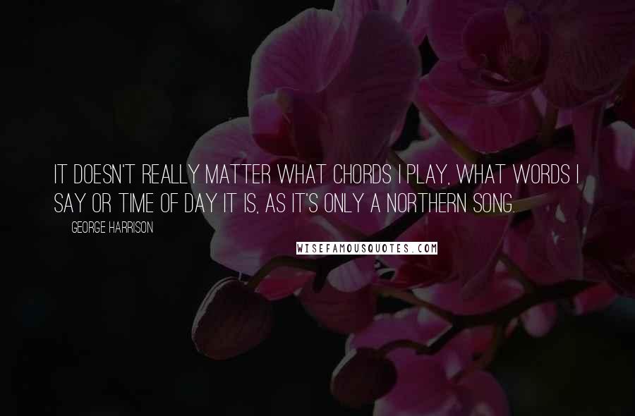 George Harrison Quotes: It doesn't really matter what chords I play, what words I say or time of day it is, as it's only a Northern Song.
