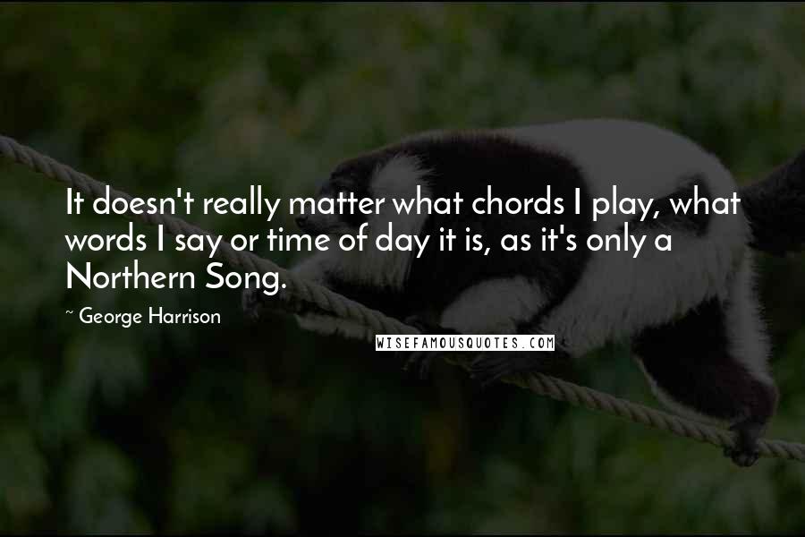 George Harrison Quotes: It doesn't really matter what chords I play, what words I say or time of day it is, as it's only a Northern Song.