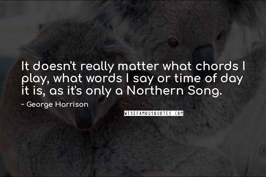 George Harrison Quotes: It doesn't really matter what chords I play, what words I say or time of day it is, as it's only a Northern Song.