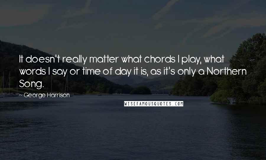 George Harrison Quotes: It doesn't really matter what chords I play, what words I say or time of day it is, as it's only a Northern Song.