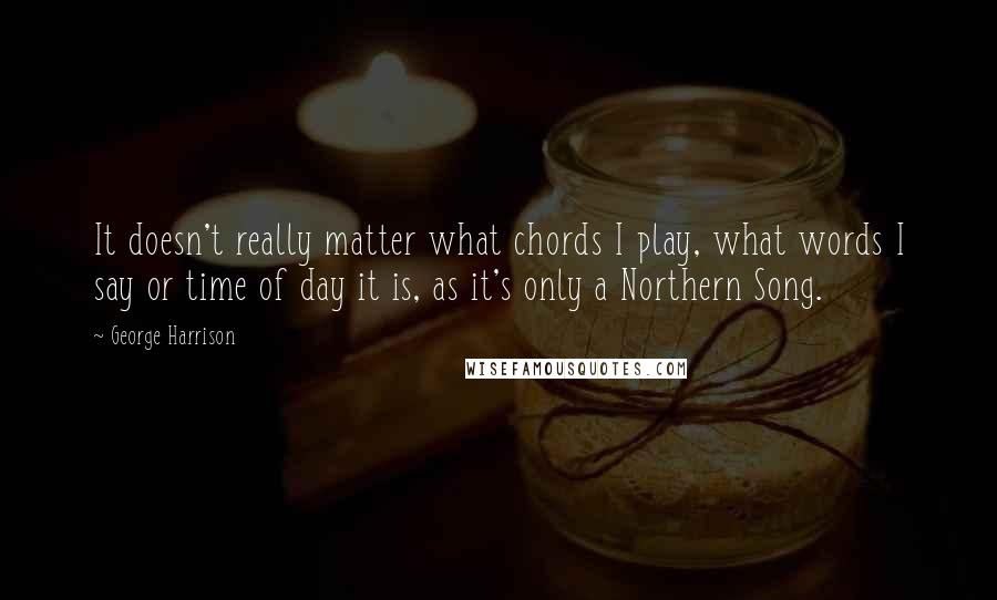 George Harrison Quotes: It doesn't really matter what chords I play, what words I say or time of day it is, as it's only a Northern Song.