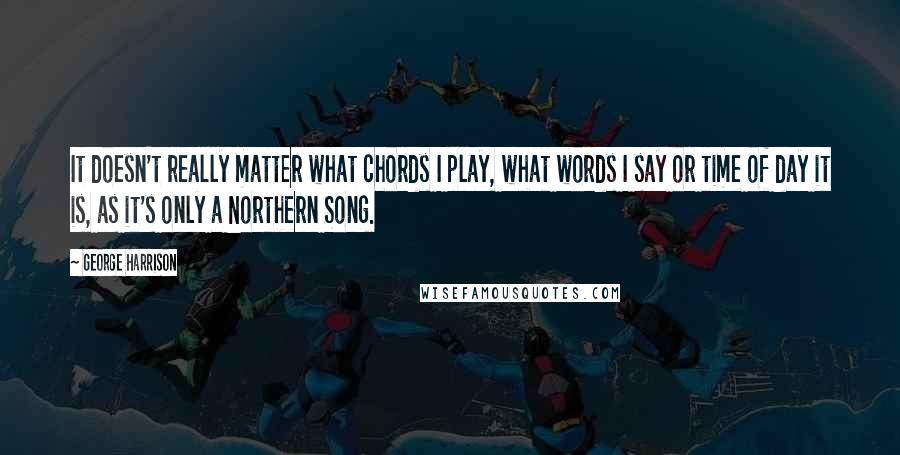 George Harrison Quotes: It doesn't really matter what chords I play, what words I say or time of day it is, as it's only a Northern Song.