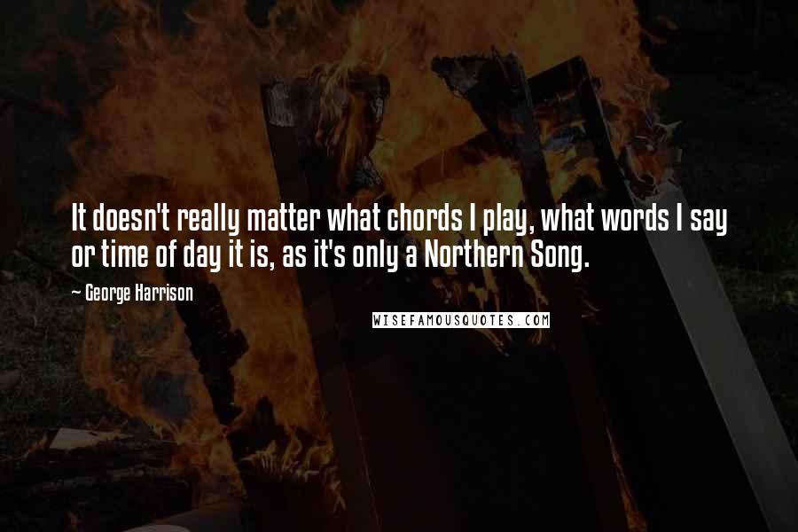 George Harrison Quotes: It doesn't really matter what chords I play, what words I say or time of day it is, as it's only a Northern Song.