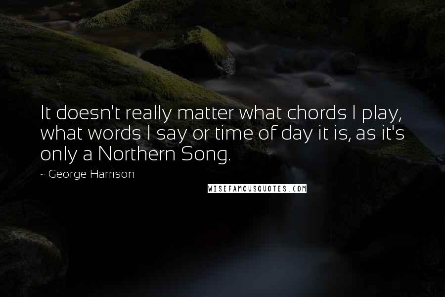 George Harrison Quotes: It doesn't really matter what chords I play, what words I say or time of day it is, as it's only a Northern Song.