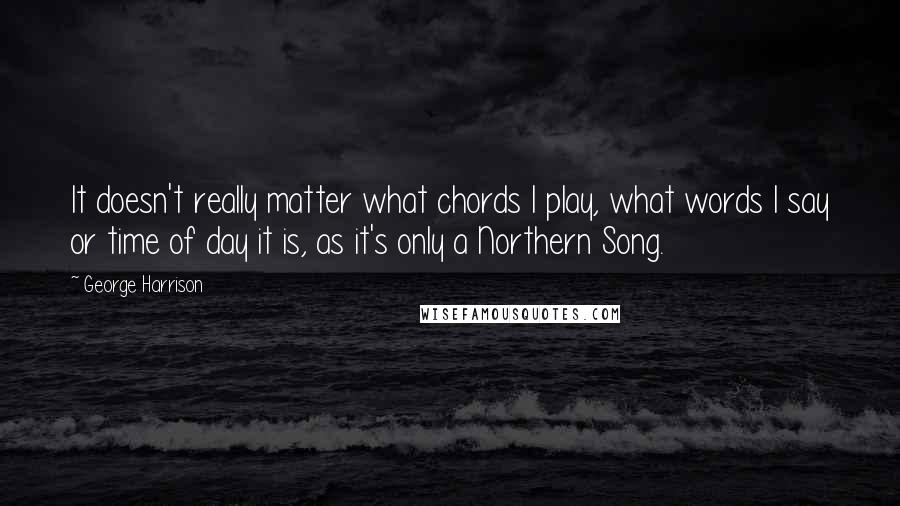 George Harrison Quotes: It doesn't really matter what chords I play, what words I say or time of day it is, as it's only a Northern Song.