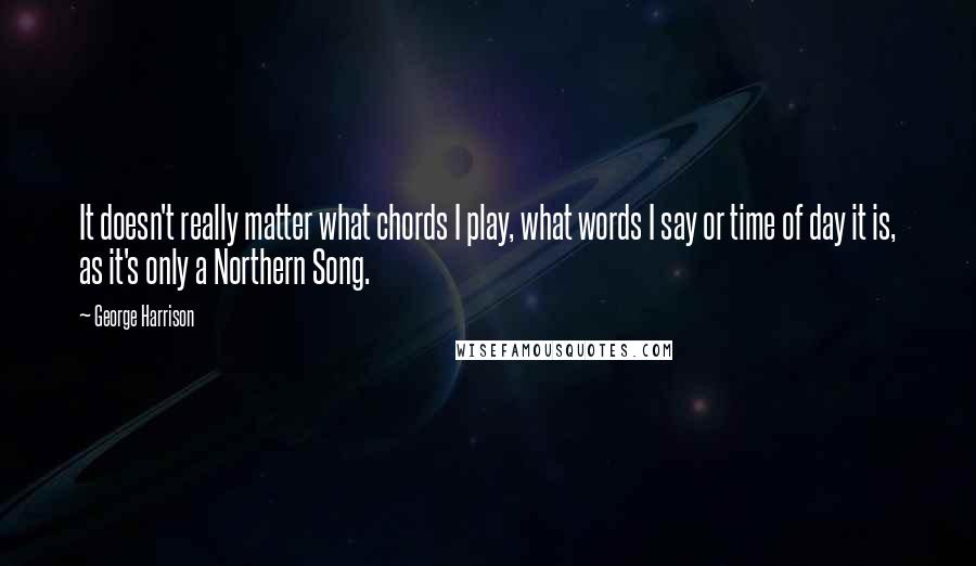 George Harrison Quotes: It doesn't really matter what chords I play, what words I say or time of day it is, as it's only a Northern Song.