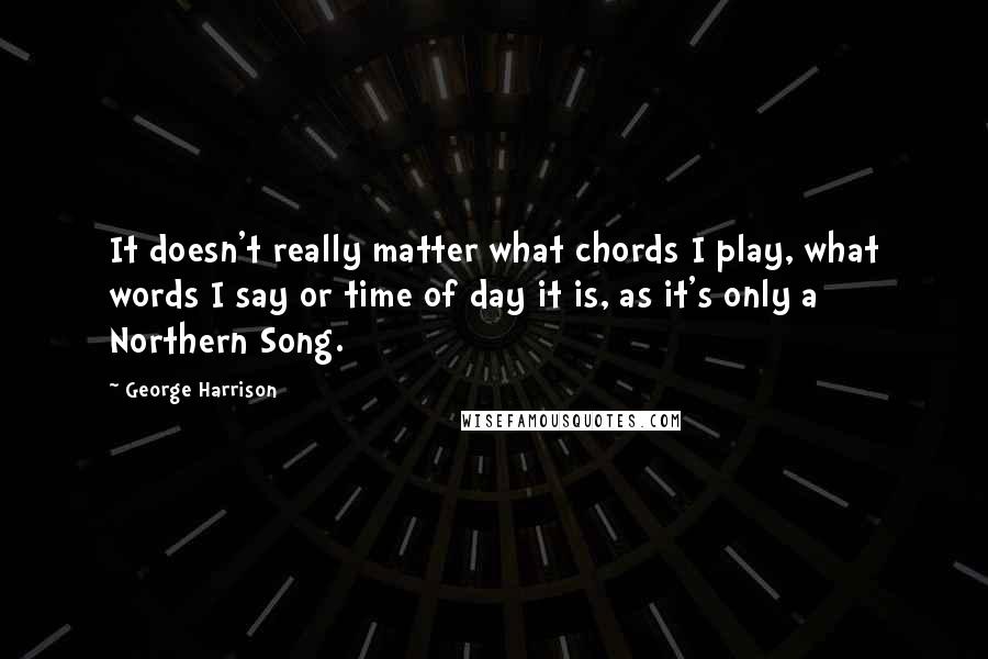 George Harrison Quotes: It doesn't really matter what chords I play, what words I say or time of day it is, as it's only a Northern Song.