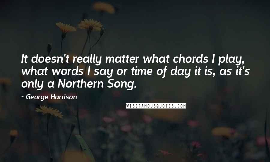 George Harrison Quotes: It doesn't really matter what chords I play, what words I say or time of day it is, as it's only a Northern Song.