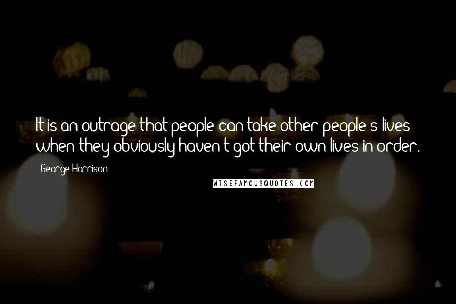 George Harrison Quotes: It is an outrage that people can take other people's lives when they obviously haven't got their own lives in order.