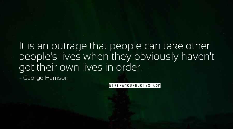 George Harrison Quotes: It is an outrage that people can take other people's lives when they obviously haven't got their own lives in order.