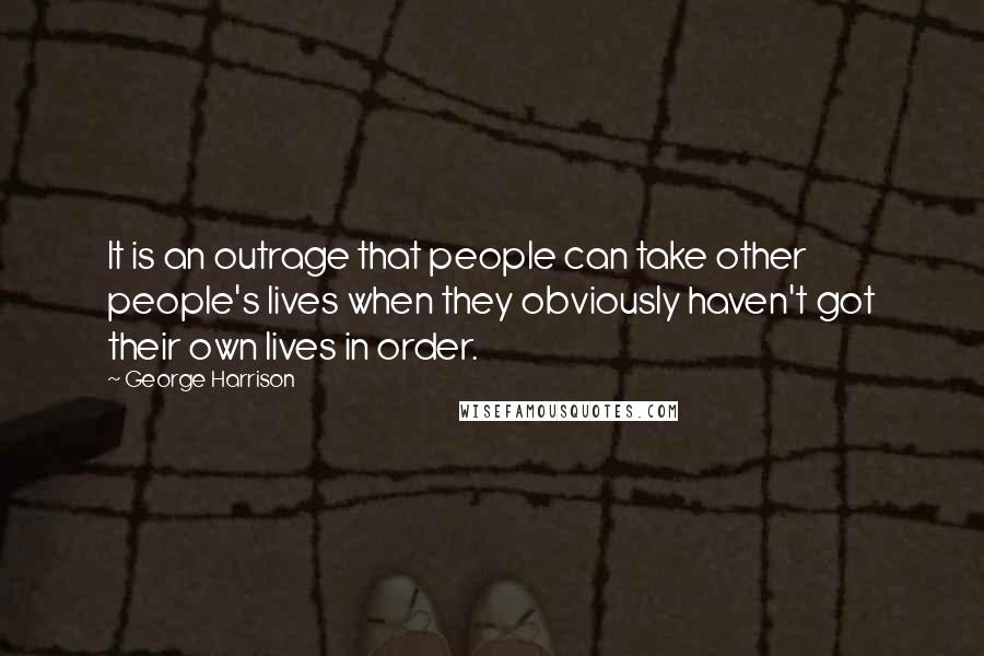George Harrison Quotes: It is an outrage that people can take other people's lives when they obviously haven't got their own lives in order.