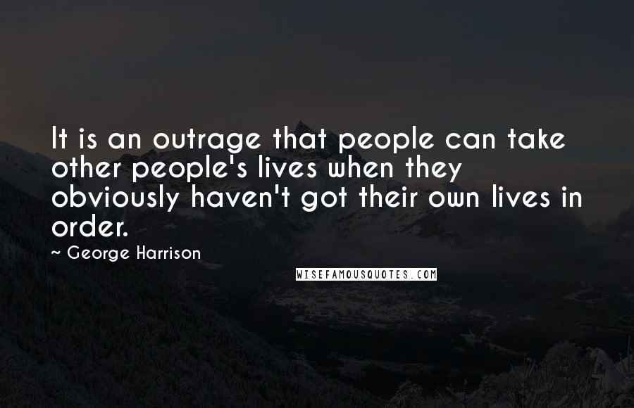 George Harrison Quotes: It is an outrage that people can take other people's lives when they obviously haven't got their own lives in order.