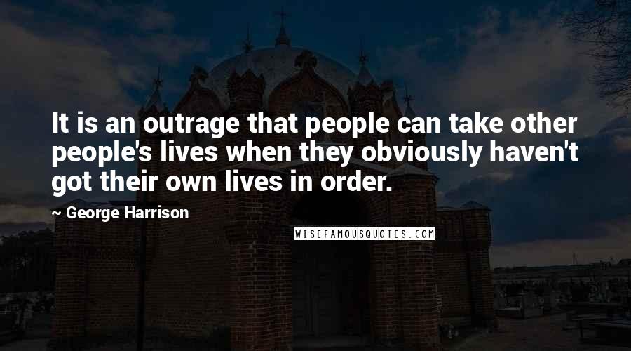 George Harrison Quotes: It is an outrage that people can take other people's lives when they obviously haven't got their own lives in order.