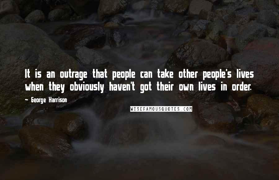 George Harrison Quotes: It is an outrage that people can take other people's lives when they obviously haven't got their own lives in order.