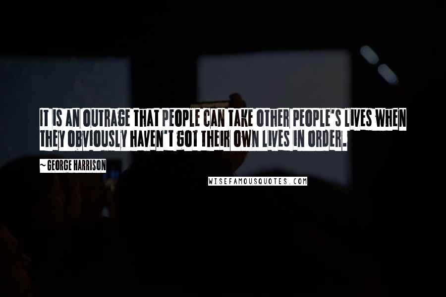 George Harrison Quotes: It is an outrage that people can take other people's lives when they obviously haven't got their own lives in order.