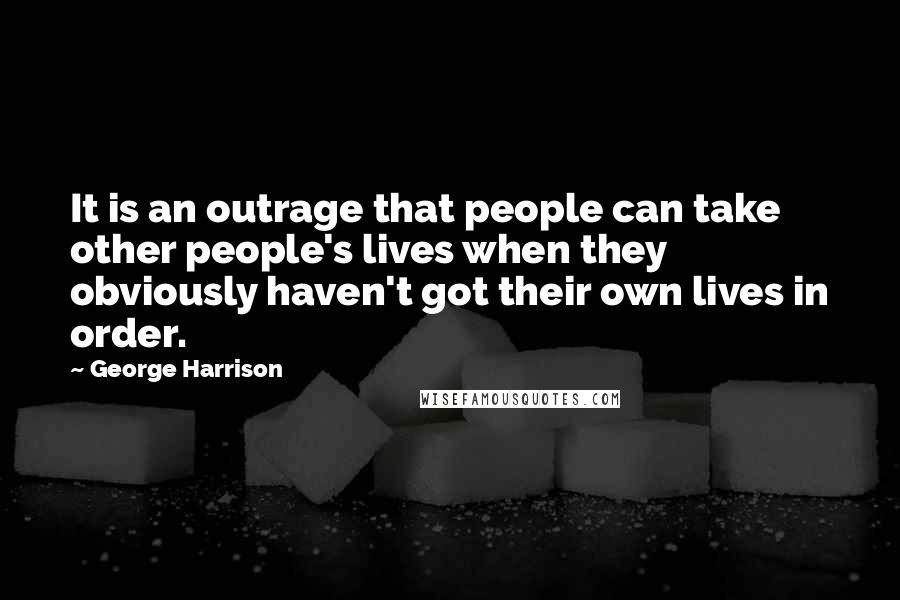 George Harrison Quotes: It is an outrage that people can take other people's lives when they obviously haven't got their own lives in order.