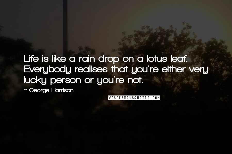 George Harrison Quotes: Life is like a rain drop on a lotus leaf. Everybody realises that you're either very lucky person or you're not.