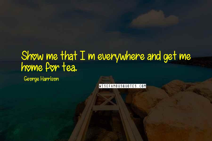 George Harrison Quotes: Show me that I m everywhere and get me home for tea.