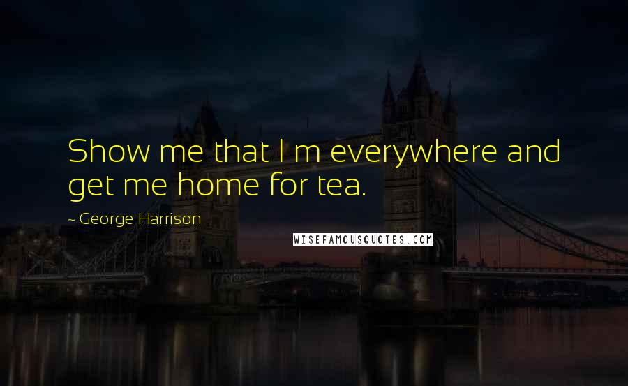 George Harrison Quotes: Show me that I m everywhere and get me home for tea.