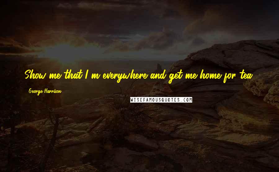 George Harrison Quotes: Show me that I m everywhere and get me home for tea.