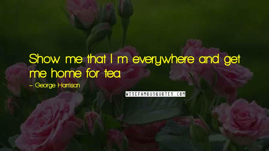 George Harrison Quotes: Show me that I m everywhere and get me home for tea.