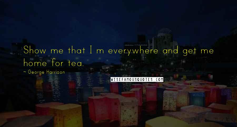 George Harrison Quotes: Show me that I m everywhere and get me home for tea.