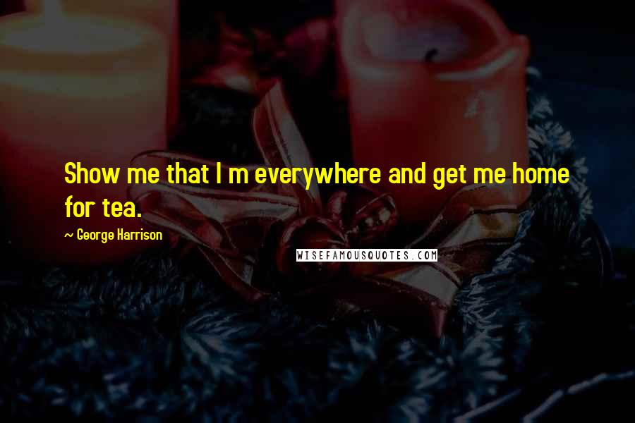 George Harrison Quotes: Show me that I m everywhere and get me home for tea.