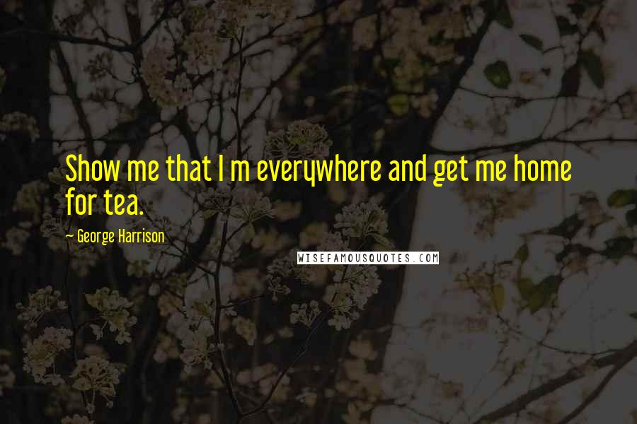 George Harrison Quotes: Show me that I m everywhere and get me home for tea.