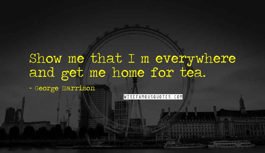 George Harrison Quotes: Show me that I m everywhere and get me home for tea.