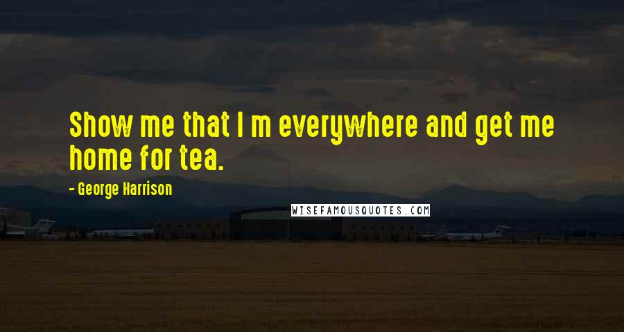 George Harrison Quotes: Show me that I m everywhere and get me home for tea.