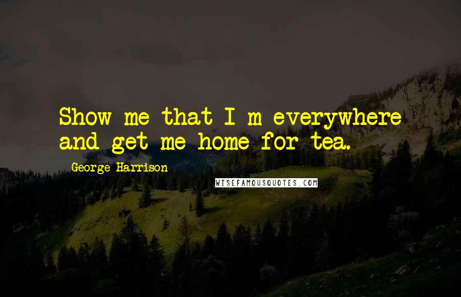 George Harrison Quotes: Show me that I m everywhere and get me home for tea.