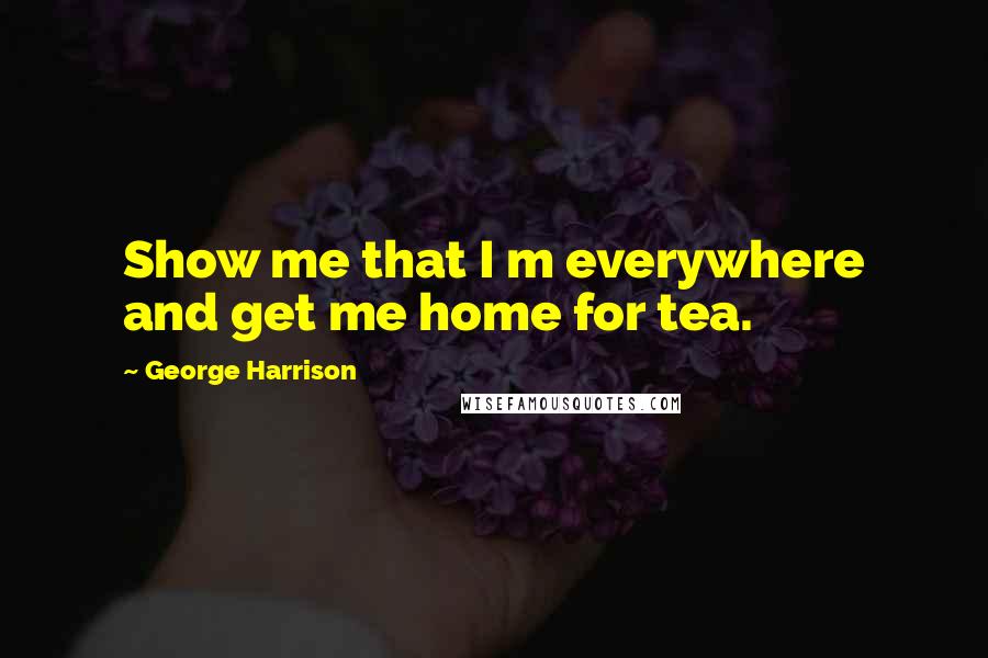 George Harrison Quotes: Show me that I m everywhere and get me home for tea.