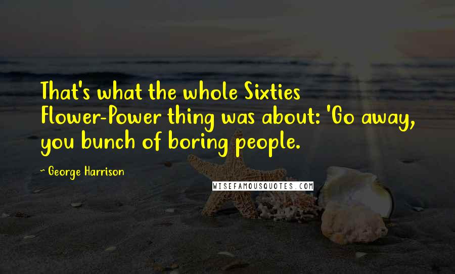 George Harrison Quotes: That's what the whole Sixties Flower-Power thing was about: 'Go away, you bunch of boring people.