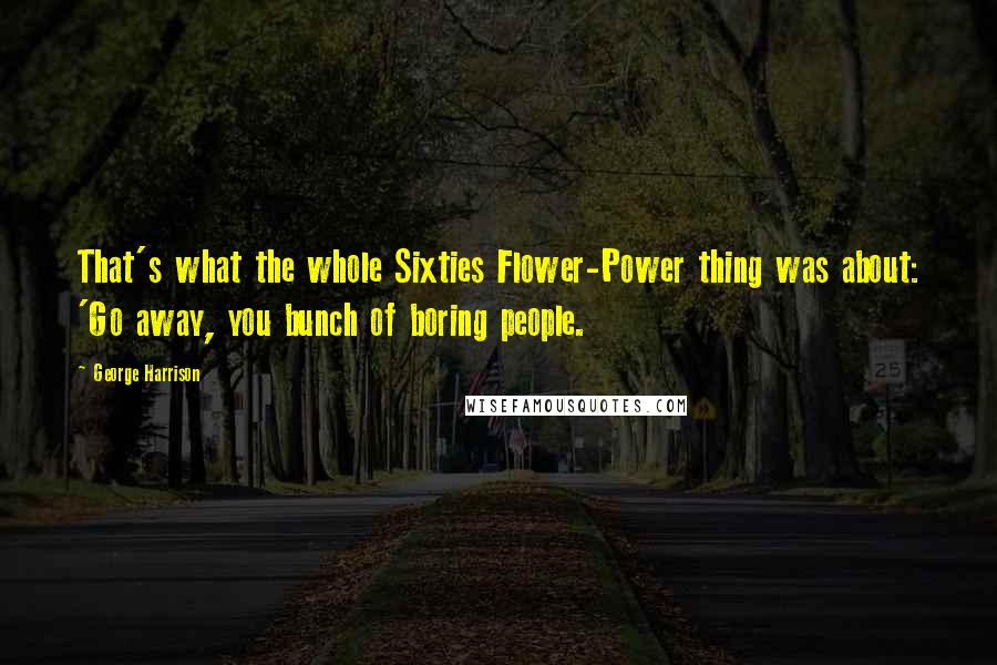 George Harrison Quotes: That's what the whole Sixties Flower-Power thing was about: 'Go away, you bunch of boring people.