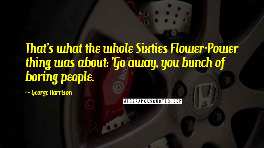 George Harrison Quotes: That's what the whole Sixties Flower-Power thing was about: 'Go away, you bunch of boring people.