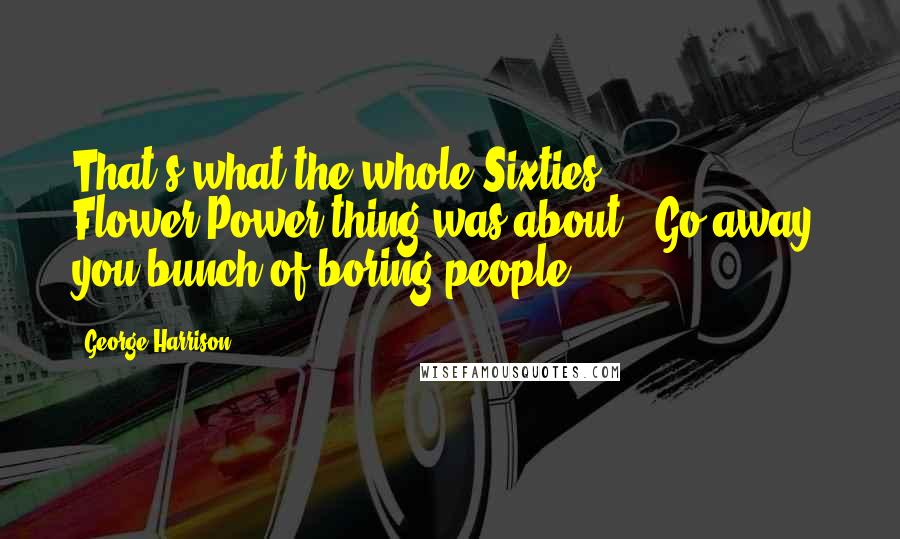 George Harrison Quotes: That's what the whole Sixties Flower-Power thing was about: 'Go away, you bunch of boring people.