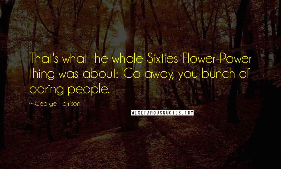 George Harrison Quotes: That's what the whole Sixties Flower-Power thing was about: 'Go away, you bunch of boring people.