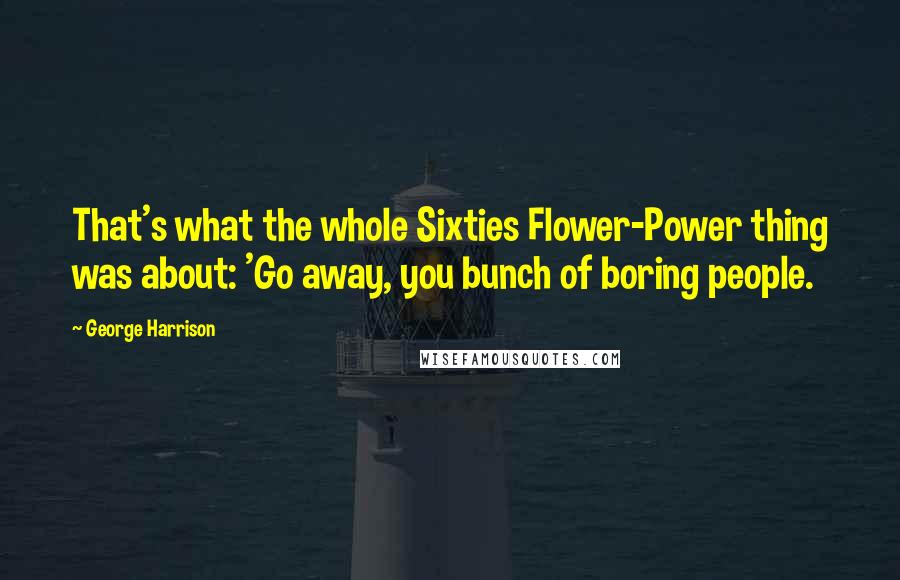 George Harrison Quotes: That's what the whole Sixties Flower-Power thing was about: 'Go away, you bunch of boring people.