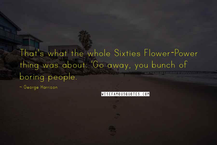 George Harrison Quotes: That's what the whole Sixties Flower-Power thing was about: 'Go away, you bunch of boring people.