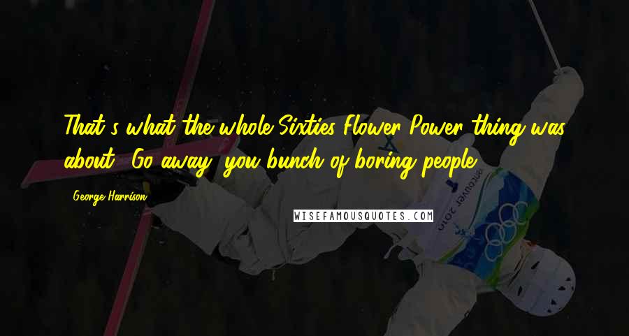 George Harrison Quotes: That's what the whole Sixties Flower-Power thing was about: 'Go away, you bunch of boring people.