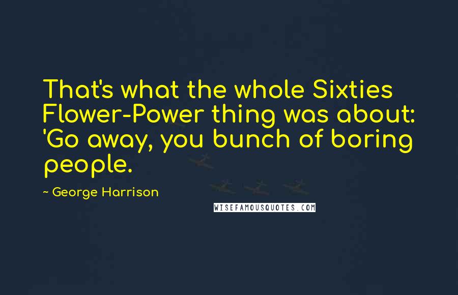 George Harrison Quotes: That's what the whole Sixties Flower-Power thing was about: 'Go away, you bunch of boring people.