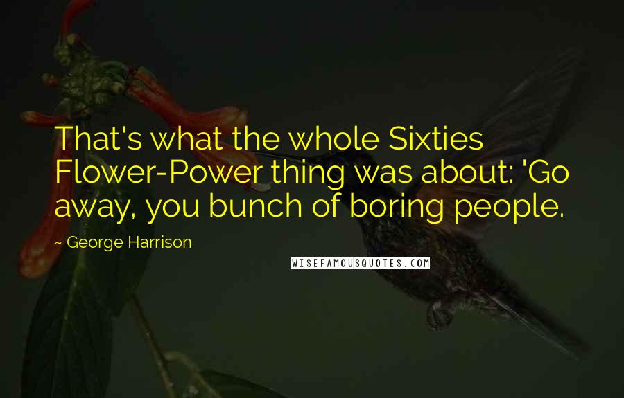 George Harrison Quotes: That's what the whole Sixties Flower-Power thing was about: 'Go away, you bunch of boring people.