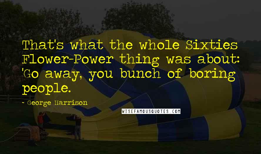 George Harrison Quotes: That's what the whole Sixties Flower-Power thing was about: 'Go away, you bunch of boring people.