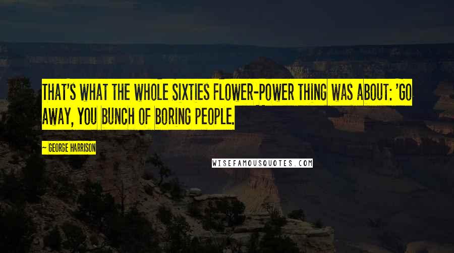 George Harrison Quotes: That's what the whole Sixties Flower-Power thing was about: 'Go away, you bunch of boring people.