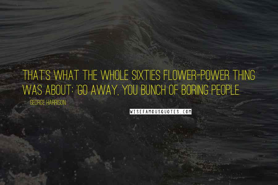 George Harrison Quotes: That's what the whole Sixties Flower-Power thing was about: 'Go away, you bunch of boring people.