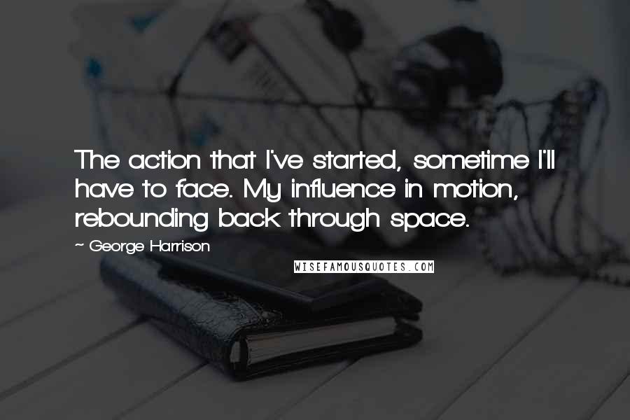 George Harrison Quotes: The action that I've started, sometime I'll have to face. My influence in motion, rebounding back through space.