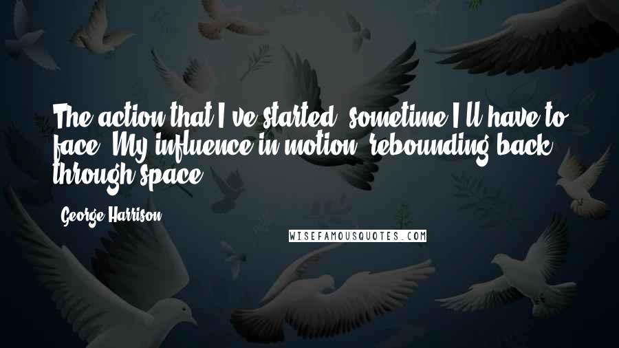 George Harrison Quotes: The action that I've started, sometime I'll have to face. My influence in motion, rebounding back through space.